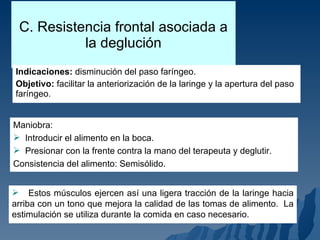 C. Resistencia frontal asociada a la deglución Indicaciones:  disminución del paso faríngeo. Objetivo:  facilitar la anteriorización de la laringe y la apertura del paso faríngeo. Maniobra: Introducir el alimento en la boca. Presionar con la frente contra la mano del terapeuta y deglutir. Consistencia del alimento: Semisólido. Estos músculos ejercen así una ligera tracción de la laringe hacia arriba con un tono que mejora la calidad de las tomas de alimento.  La estimulación se utiliza durante la comida en caso necesario. 