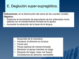 E. Deglución super-supraglótica. Indicaciones:  en la disminución del cierre de las cuerdas vocales. Objetivo:   Potenciar el movimiento de basculación de los aritenoides hacia delante con el mantenimiento forzada de la apnea. Aumentar la retracción de la base de la lengua. Desarrollo de la maniobra: Introducir el alimento en la boca Tomar aire Pausa (apnea) de manera forzada Mantener el apnea mientras se traga Después de tragar, toser con fuerza Consistencia de alimento: semisólido 