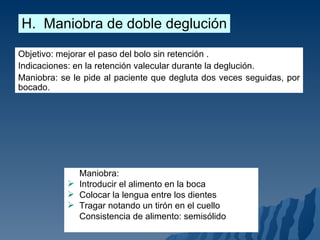 H.  Maniobra de doble deglución Objetivo: mejorar el paso del bolo sin retención . Indicaciones: en la retención valecular durante la deglución.  Maniobra: se le pide al paciente que degluta dos veces seguidas, por bocado. Maniobra: Introducir el alimento en la boca Colocar la lengua entre los dientes Tragar notando un tirón en el cuello Consistencia de alimento: semisólido 