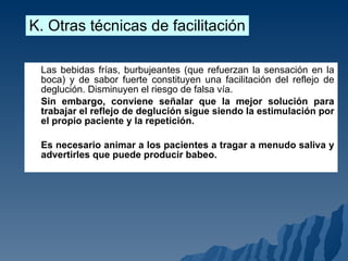 Las bebidas frías, burbujeantes (que refuerzan la sensación en la boca) y de sabor fuerte constituyen una facilitación del reflejo de deglución. Disminuyen el riesgo de falsa vía. Sin embargo, conviene señalar que la mejor solución para trabajar el reflejo de deglución sigue siendo la estimulación por el propio paciente y la repetición.  Es necesario animar a los pacientes a tragar a menudo saliva y advertirles que puede producir babeo. K. Otras técnicas de facilitación 
