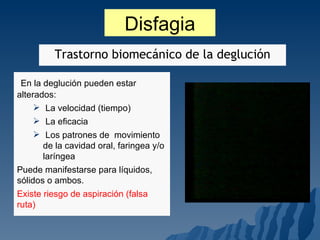 Disfagia En la deglución pueden estar alterados: La velocidad (tiempo) La eficacia Los patrones de  movimiento de la cavidad oral, faringea y/o laríngea Puede manifestarse para líquidos, sólidos o ambos. Existe riesgo de aspiración (falsa ruta) Trastorno biomecánico de la deglución 
