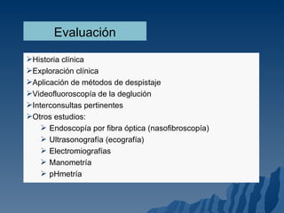 Evaluación Historia clínica Exploración clínica Aplicación de métodos de despistaje Videofluoroscopía de la deglución Interconsultas pertinentes Otros estudios: Endoscopía por fibra óptica (nasofibroscopía) Ultrasonografía (ecografía) Electromiografías Manometría pHmetría 