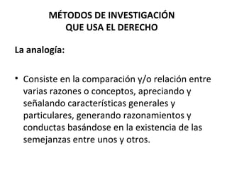 La   analogía:   Consiste en la comparación y/o relación entre varias razones o conceptos, apreciando y señalando características generales y particulares, generando razonamientos y conductas basándose en la existencia de las semejanzas entre unos y otros. MÉTODOS DE INVESTIGACIÓN QUE USA EL DERECHO 