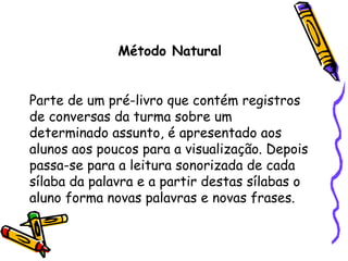 Método Natural Parte de um pré-livro que contém registros de conversas da turma sobre um determinado assunto, é apresentado aos alunos aos poucos para a visualização. Depois passa-se para a leitura sonorizada de cada sílaba da palavra e a partir destas sílabas o aluno forma novas palavras e novas frases. 