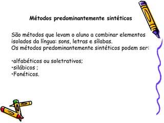 Métodos predominantemente sintéticos São métodos que levam o aluno a combinar elementos isolados da língua: sons, letras e sílabas. Os métodos predominantemente sintéticos podem ser: alfabéticos ou soletrativos; silábicos ; Fonéticos. 
