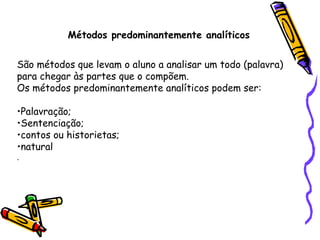 Métodos predominantemente analíticos São métodos que levam o aluno a analisar um todo (palavra) para chegar às partes que o compõem. Os métodos predominantemente analíticos podem ser: Palavração;  Sentenciação;  contos ou historietas; natural . 