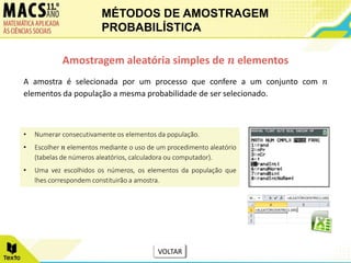 A amostra é selecionada por um processo que confere a um conjunto com 𝑛
elementos da população a mesma probabilidade de ser selecionado.
Amostragem aleatória simples de 𝒏 elementos
• Numerar consecutivamente os elementos da população.
• Escolher 𝑛 elementos mediante o uso de um procedimento aleatório
(tabelas de números aleatórios, calculadora ou computador).
• Uma vez escolhidos os números, os elementos da população que
lhes correspondem constituirão a amostra.
MÉTODOS DE AMOSTRAGEM
PROBABILÍSTICA
VOLTAR
 