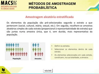 Os elementos da população são pré-selecionados segundo o estrato a que
pertencem (social, cultural, etário, sexual, etc.). Em seguida, recolhem-se amostras
aleatórias simples de cada estrato (proporcional à representatividade do estrato) que
são juntas numa amostra única, que é, sem duvida, mais representativa da
população.
Amostragem aleatória estratificada
• Definir os estratos.
• Seleccionar os elementos dentro de cada
estrato.
• Os elementos selecionados em cada estrato,
constituem, na sua totalidade, a amostra.
MÉTODOS DE AMOSTRAGEM
PROBABILÍSTICA
VOLTAR
 