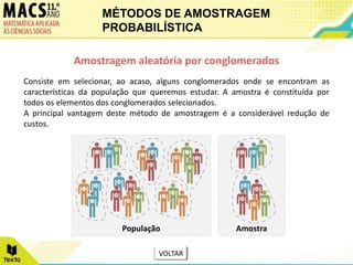 Consiste em selecionar, ao acaso, alguns conglomerados onde se encontram as
características da população que queremos estudar. A amostra é constituída por
todos os elementos dos conglomerados selecionados.
A principal vantagem deste método de amostragem é a considerável redução de
custos.
Amostragem aleatória por conglomerados
População Amostra
MÉTODOS DE AMOSTRAGEM
PROBABILÍSTICA
VOLTAR
 