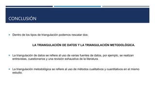 CONCLUSIÓN
 Dentro de los tipos de triangulación podemos rescatar dos:
LA TRIANGULACIÓN DE DATOS Y LA TRIANGULACIÓN METODOLÓGICA.
 La triangulación de datos se refiere al uso de varias fuentes de datos, por ejemplo, se realizan
entrevistas, cuestionarios y una revisión exhaustiva de la literatura.
 La triangulación metodológica se refiere al uso de métodos cualitativos y cuantitativos en el mismo
estudio.
 