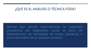 ¿QUÉ ES EL ANÁLISIS O TÉCNICA FODA?
Técnica que aborda esencialmente la capacidad
prospectiva del diagnóstico social, es decir, de
planteamiento de estrategias de futuro operativas a
partir del análisis de la situación presente
 