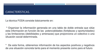 CARACTERÍSTICAS.
La técnica FODA consiste básicamente en:
* Organizar la información generada en una tabla de doble entrada que sitúe
esta información en función de las potencialidades (fortalezas y oportunidades)
y las limitaciones (debilidades y amenazas) que proporciona un colectivo o una
situación social determinada.
* De esta forma, obtenemos información de los aspectos positivos y negativos
de una situación concreta tanto para el momento presente como para el futuro
 