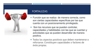 FORTALEZAS
 Función que se realiza de manera correcta, como
son ciertas capacidades específicas por las que
cuenta con un posicionamiento privilegiado.
 Son los recursos que se pueden controlar,
capacidades y habilidades con las que se cuentan y
actividades que se pueden desarrollar de manera
positiva.
 Todos los aspectos positivos que deben mantenerse o
reforzarse. Constituyen capacidades o factores de
éxito propias.
 