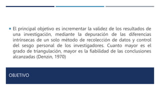 OBJETIVO
 El principal objetivo es incrementar la validez de los resultados de
una investigación, mediante la depuración de las diferencias
intrínsecas de un solo método de recolección de datos y control
del sesgo personal de los investigadores. Cuanto mayor es el
grado de triangulación, mayor es la fiabilidad de las conclusiones
alcanzadas (Denzin, 1970)
 