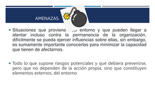 AMENAZAS.
 Situaciones que provienen del entorno y que pueden llegar a
atentar incluso contra la permanencia de la organización,
difícilmente se pueda ejercer influencias sobre ellas, sin embargo,
es sumamente importante conocerlas para minimizar la capacidad
que tienen de afectarnos.
 Todo lo que supone riesgos potenciales y que debiera prevenirse,
pero que no dependen de la acción propia, sino que constituyen
elementos externos, del entorno
 