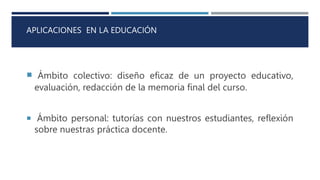 APLICACIONES EN LA EDUCACIÓN
 Ámbito colectivo: diseño eficaz de un proyecto educativo,
evaluación, redacción de la memoria final del curso.
 Ámbito personal: tutorías con nuestros estudiantes, reflexión
sobre nuestras práctica docente.
 