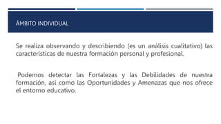 ÁMBITO INDIVIDUAL
Se realiza observando y describiendo (es un análisis cualitativo) las
características de nuestra formación personal y profesional.
Podemos detectar las Fortalezas y las Debilidades de nuestra
formación, así como las Oportunidades y Amenazas que nos ofrece
el entorno educativo.
 