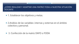 ¿CÓMO REALIZAR Y ADAPTAR UNA MATRIZ FODA A NUESTRA SITUACIÓN
DOCENTE
 1. Establecer los objetivos y metas.
 2.Análisis de las variables: internas y externas en el ámbito
colectivo y personal.
 3. Confección de la matriz DAFO o FODA
 