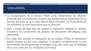 CONCLUSIONES
 La incorporación de la técnica FODA como herramienta de reflexión
pretende que los profesores analicen las problemáticas específicas de su
función docente; ya que como afirmó Albert Einstein “La formulación de
un problema, es más importante que su solución”.
 Sólo a través de este tipo de análisis y evaluación integral (o similar),
estaremos en condiciones de adoptar las decisiones estratégicas más
adecuadas.
 Por todo ello, aunque la realización de un análisis FODA en educación
pueda resultar a priori muy subjetivo, si se aplica correctamente, es una
herramienta de pensamiento estratégico muy útil, tanto por la facilidad
de su uso como por los resultados que arroja.
 