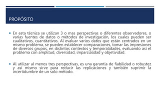PROPÓSITO
 En esta técnica se utilizan 3 o mas perspectivas o diferentes observadores, o
varias fuentes de datos o métodos de investigación, los cuales pueden ser
cualitativos, cuantitativos. Al evaluar varios datos que están centrados en un
mismo problema, se pueden establecer comparaciones, tomar las impresiones
de diversos grupos, en distintos contextos y temporalidades, evaluando así el
problema con amplitud, diversidad, imparcialidad y objetividad.
 Al utilizar al menos tres perspectivas, es una garantía de fiabilidad o robustez
y así mismo sirve para reducir las replicaciones y también suprimir la
incertidumbre de un solo método.
 