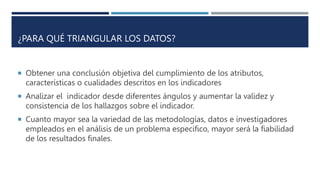 ¿PARA QUÉ TRIANGULAR LOS DATOS?
 Obtener una conclusión objetiva del cumplimiento de los atributos,
características o cualidades descritos en los indicadores
 Analizar el indicador desde diferentes ángulos y aumentar la validez y
consistencia de los hallazgos sobre el indicador.
 Cuanto mayor sea la variedad de las metodologías, datos e investigadores
empleados en el análisis de un problema especifico, mayor será la fiabilidad
de los resultados finales.
 