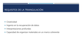 REQUISITOS DE LA TRIANGULACIÓN
 Creatividad
 Ingenio en la recuperación de datos
 Interpretaciones profundas
 Capacidad de organizar materiales en un marco coherente
 