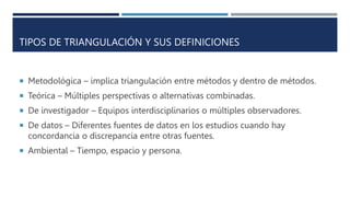TIPOS DE TRIANGULACIÓN Y SUS DEFINICIONES
 Metodológica – implica triangulación entre métodos y dentro de métodos.
 Teórica – Múltiples perspectivas o alternativas combinadas.
 De investigador – Equipos interdisciplinarios o múltiples observadores.
 De datos – Diferentes fuentes de datos en los estudios cuando hay
concordancia o discrepancia entre otras fuentes.
 Ambiental – Tiempo, espacio y persona.
 
