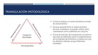 TRIANGULACIÓN METODOLÓGICA
 Se busca analizar un mismo fenómeno a través
de acercamientos
 Aunque generalmente se utilizan distintas
técnicas cualitativas, se pueden utilizar tanto
cuantitativas como cualitativas en conjunto
 El arte de este tipo de triangulación consiste en
dilucidar las diferentes partes complementarias
de la totalidad del fenómeno y analizar por que
los distintos métodos arrojan diferentes
resultados.
 