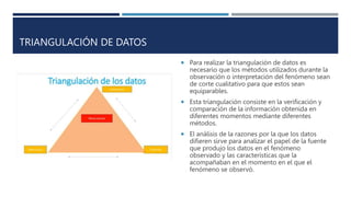 TRIANGULACIÓN DE DATOS
 Para realizar la triangulación de datos es
necesario que los métodos utilizados durante la
observación o interpretación del fenómeno sean
de corte cualitativo para que estos sean
equiparables.
 Esta triangulación consiste en la verificación y
comparación de la información obtenida en
diferentes momentos mediante diferentes
métodos.
 El análisis de la razones por la que los datos
difieren sirve para analizar el papel de la fuente
que produjo los datos en el fenómeno
observado y las características que la
acompañaban en el momento en el que el
fenómeno se observó.
 