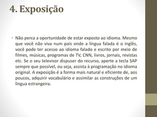 4. Exposição
• Não perca a oportunidade de estar exposto ao idioma. Mesmo
que você não viva num país onde a língua falada é o inglês,
você pode ter acesso ao idioma falado e escrito por meio de
filmes, músicas, programas de TV, CNN, livros, jornais, revistas
etc. Se o seu televisor dispuser do recurso, aperte a tecla SAP
sempre que possível, ou seja, assista à programação no idioma
original. A exposição é a forma mais natural e eficiente de, aos
poucos, adquirir vocabulário e assimilar as construções de um
língua estrangeira.
 