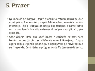 5. Prazer
• Na medida do possível, tente associar o estudo àquilo de que
você gosta. Procure textos que falem sobre assuntos de seu
interesse, leia e traduza as letras das músicas e cante junto
com a sua banda favorita entendendo o que a canção diz, por
exemplo.
• Sabe aquele filme que você adora e conhece de trás para
frente porque já viu um zilhão de vezes? Reveja-o, só que
agora com a legenda em inglês, e depois veja de novo, só que
sem legenda. Com séries e programas de TV também dá certo.
 