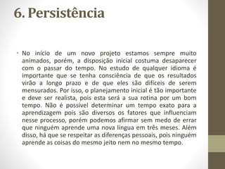 6. Persistência
• No início de um novo projeto estamos sempre muito
animados, porém, a disposição inicial costuma desaparecer
com o passar do tempo. No estudo de qualquer idioma é
importante que se tenha consciência de que os resultados
virão a longo prazo e de que eles são difíceis de serem
mensurados. Por isso, o planejamento inicial é tão importante
e deve ser realista, pois esta será a sua rotina por um bom
tempo. Não é possível determinar um tempo exato para a
aprendizagem pois são diversos os fatores que influenciam
nesse processo, porém podemos afirmar sem medo de errar
que ninguém aprende uma nova língua em três meses. Além
disso, há que se respeitar as diferenças pessoais, pois ninguém
aprende as coisas do mesmo jeito nem no mesmo tempo.
 