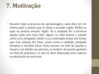 7. Motivação
• Durante todo o processo de aprendizagem, você deve ter em
mente qual o motivo que te levou a estudar inglês. Reflita se
quer ou precisa estudar inglês. Se a resposta for a primeira
opção, tudo será mais fácil. Agora, se você encara o estudo
como uma obrigação, talvez a sua motivação esteja nos frutos
que esse esforço lhe trará. Assim como o nadador campeão
olímpico e mundial César Cielo escreve no teto do quarto o
tempo a ser batido nas piscinas, se lembrar do quanto ganhará
no final do processo é o que te dará disposição para superar
os obstáculos do percurso.
 