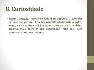 8. Curiosidade
• Deixe a preguiça mental de lado e se disponha a aprender
sempre que possível. Esta dica não vale apenas para o inglês,
mas para o seu desenvolvimento em diversas áreas também.
Quanto mais exercitar sua curiosidade, mais fácil será
aprender o que quer que seja.
 
