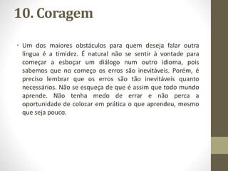 10. Coragem
• Um dos maiores obstáculos para quem deseja falar outra
língua é a timidez. É natural não se sentir à vontade para
começar a esboçar um diálogo num outro idioma, pois
sabemos que no começo os erros são inevitáveis. Porém, é
preciso lembrar que os erros são tão inevitáveis quanto
necessários. Não se esqueça de que é assim que todo mundo
aprende. Não tenha medo de errar e não perca a
oportunidade de colocar em prática o que aprendeu, mesmo
que seja pouco.
 