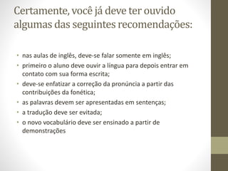 Certamente, você já deve ter ouvido
algumas das seguintes recomendações:
• nas aulas de inglês, deve-se falar somente em inglês;
• primeiro o aluno deve ouvir a língua para depois entrar em
contato com sua forma escrita;
• deve-se enfatizar a correção da pronúncia a partir das
contribuições da fonética;
• as palavras devem ser apresentadas em sentenças;
• a tradução deve ser evitada;
• o novo vocabulário deve ser ensinado a partir de
demonstrações
 
