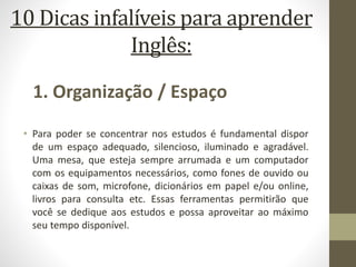 10 Dicas infalíveis para aprender
Inglês:
• Para poder se concentrar nos estudos é fundamental dispor
de um espaço adequado, silencioso, iluminado e agradável.
Uma mesa, que esteja sempre arrumada e um computador
com os equipamentos necessários, como fones de ouvido ou
caixas de som, microfone, dicionários em papel e/ou online,
livros para consulta etc. Essas ferramentas permitirão que
você se dedique aos estudos e possa aproveitar ao máximo
seu tempo disponível.
1. Organização / Espaço
 
