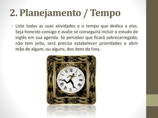 2. Planejamento / Tempo
• Liste todas as suas atividades e o tempo que dedica a elas.
Seja honesto consigo e avalie se conseguirá incluir o estudo de
inglês em sua agenda. Se perceber que ficará sobrecarregado,
não tem jeito, será preciso estabelecer prioridades e abrir
mão de algum, ou alguns, dos itens da lista.
 