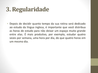 3. Regularidade
• Depois de decidir quanto tempo da sua rotina será dedicado
ao estudo da língua inglesa, é importante que você distribua
as horas de estudo para não deixar um espaço muito grande
entre elas. É mais produtivo, por exemplo, estudar quatro
vezes por semana, uma hora por dia, do que quatro horas em
um mesmo dia.
 