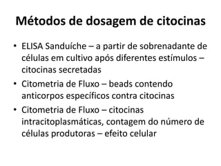 Métodos de dosagem de citocinas
• ELISA Sanduíche – a partir de sobrenadante de
células em cultivo após diferentes estímulos –
citocinas secretadas
• Citometria de Fluxo – beads contendo
anticorpos específicos contra citocinas
• Citometria de Fluxo – citocinas
intracitoplasmáticas, contagem do número de
células produtoras – efeito celular
 