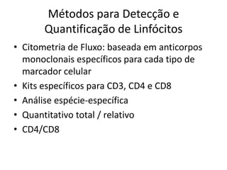Métodos para Detecção e
Quantificação de Linfócitos
• Citometria de Fluxo: baseada em anticorpos
monoclonais específicos para cada tipo de
marcador celular
• Kits específicos para CD3, CD4 e CD8
• Análise espécie-específica
• Quantitativo total / relativo
• CD4/CD8
 