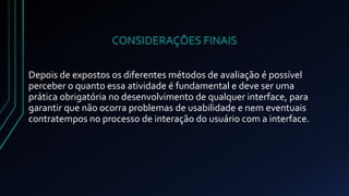 CONSIDERAÇÕES FINAIS 
Depois de expostos os diferentes métodos de avaliação é possível 
perceber o quanto essa atividade é fundamental e deve ser uma 
prática obrigatória no desenvolvimento de qualquer interface, para 
garantir que não ocorra problemas de usabilidade e nem eventuais 
contratempos no processo de interação do usuário com a interface. 
 