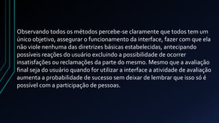 Observando todos os métodos percebe-se claramente que todos tem um 
único objetivo, assegurar o funcionamento da interface, fazer com que ela 
não viole nenhuma das diretrizes básicas estabelecidas, antecipando 
possíveis reações do usuário excluindo a possibilidade de ocorrer 
insatisfações ou reclamações da parte do mesmo. Mesmo que a avaliação 
final seja do usuário quando for utilizar a interface a atividade de avaliação 
aumenta a probabilidade de sucesso sem deixar de lembrar que isso só é 
possível com a participação de pessoas. 
 