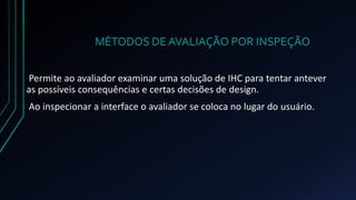 MÉTODOS DE AVALIAÇÃO POR INSPEÇÃO 
Permite ao avaliador examinar uma solução de IHC para tentar antever 
as possíveis consequências e certas decisões de design. 
Ao inspecionar a interface o avaliador se coloca no lugar do usuário. 
 