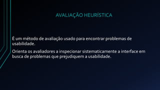 AVALIAÇÃO HEURÍSTICA 
É um método de avaliação usado para encontrar problemas de 
usabilidade. 
Orienta os avaliadores a inspecionar sistematicamente a interface em 
busca de problemas que prejudiquem a usabilidade. 
 