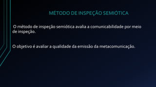 MÉTODO DE INSPEÇÃO SEMIÓTICA 
O método de inspeção semiótica avalia a comunicabilidade por meio 
de inspeção. 
O objetivo é avaliar a qualidade da emissão da metacomunicação. 
 