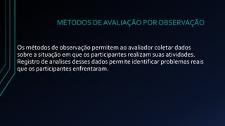 MÉTODOS DE AVALIAÇÃO POR OBSERVAÇÃO 
Os métodos de observação permitem ao avaliador coletar dados 
sobre a situação em que os participantes realizam suas atividades. 
Registro de analises desses dados permite identificar problemas reais 
que os participantes enfrentaram. 
 