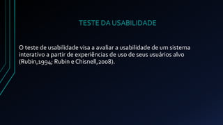 TESTE DA USABILIDADE 
O teste de usabilidade visa a avaliar a usabilidade de um sistema 
interativo a partir de experiências de uso de seus usuários alvo 
(Rubin,1994; Rubin e Chisnell,2008). 
 