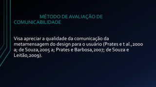 MÉTODO DE AVALIAÇÃO DE 
COMUNICABILIDADE 
Visa apreciar a qualidade da comunicação da 
metamensagem do design para o usuário (Prates e t al.,2000 
a; de Souza,2005 a; Prates e Barbosa,2007; de Souza e 
Leitão,2009). 
 