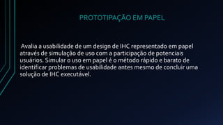 PROTOTIPAÇÃO EM PAPEL 
Avalia a usabilidade de um design de IHC representado em papel 
através de simulação de uso com a participação de potenciais 
usuários. Simular o uso em papel é o método rápido e barato de 
identificar problemas de usabilidade antes mesmo de concluir uma 
solução de IHC executável. 
 